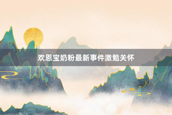 欢恩宝奶粉最新事件激勉关怀