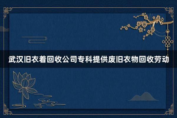 武汉旧衣着回收公司专科提供废旧衣物回收劳动